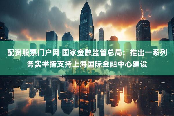 配资股票门户网 国家金融监管总局：推出一系列务实举措支持上海国际金融中心建设