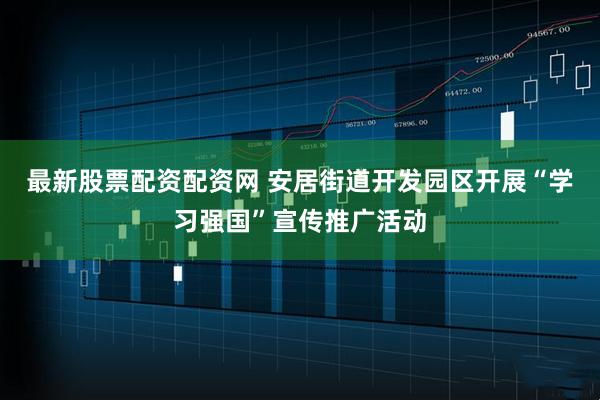 最新股票配资配资网 安居街道开发园区开展“学习强国”宣传推广活动