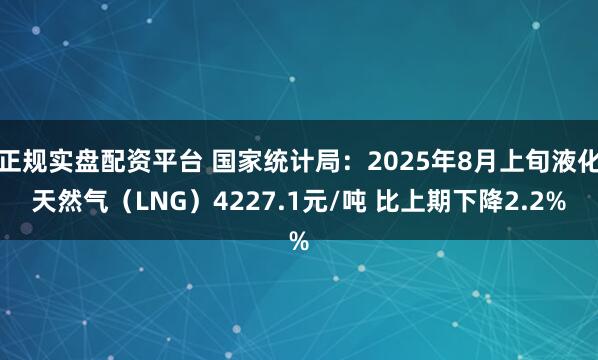 正规实盘配资平台 国家统计局：2025年8月上旬液化天然气（LNG）4227.1元/吨 比上期下降2.2%