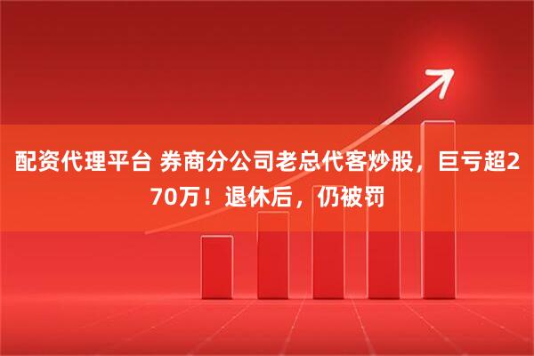配资代理平台 券商分公司老总代客炒股，巨亏超270万！退休后，仍被罚