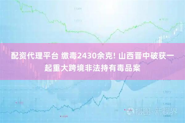 配资代理平台 缴毒2430余克! 山西晋中破获一起重大跨境非法持有毒品案