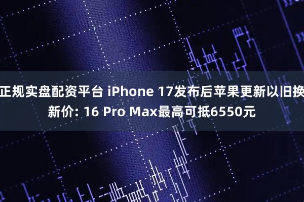 正规实盘配资平台 iPhone 17发布后苹果更新以旧换新价: 16 Pro Max最高可抵6550元