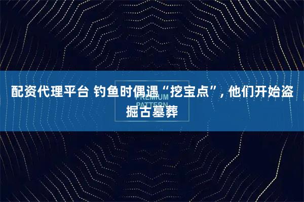 配资代理平台 钓鱼时偶遇“挖宝点”, 他们开始盗掘古墓葬