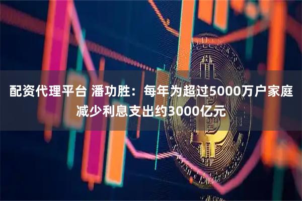 配资代理平台 潘功胜：每年为超过5000万户家庭减少利息支出约3000亿元