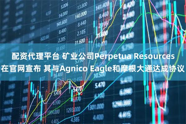 配资代理平台 矿业公司Perpetua Resources在官网宣布 其与Agnico Eagle和摩根大通达成协议