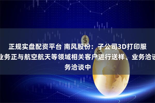 正规实盘配资平台 南风股份：子公司3D打印服务业务正与航空航天等领域相关客户进行送样、业务洽谈中