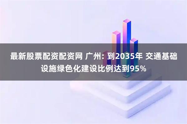 最新股票配资配资网 广州: 到2035年 交通基础设施绿色化建设比例达到95%