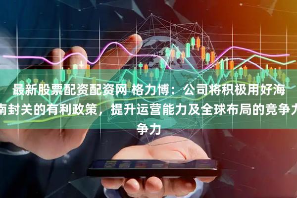 最新股票配资配资网 格力博：公司将积极用好海南封关的有利政策，提升运营能力及全球布局的竞争力