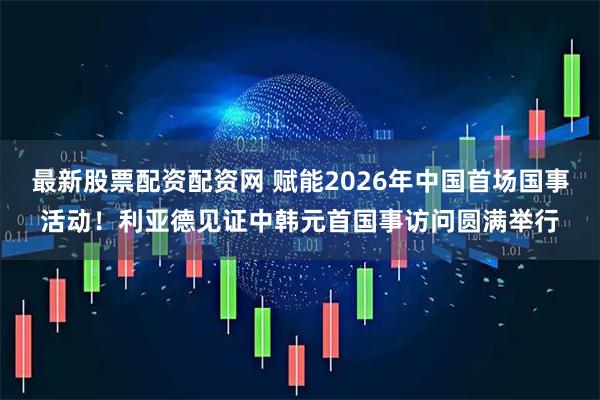最新股票配资配资网 赋能2026年中国首场国事活动!利亚德见证中韩元首国事访问圆满举行