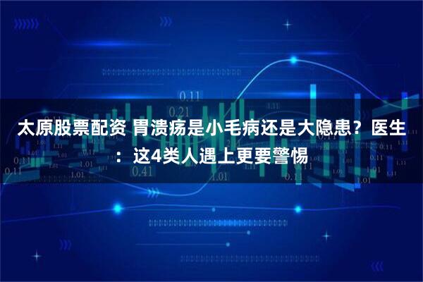 太原股票配资 胃溃疡是小毛病还是大隐患？医生：这4类人遇上更要警惕