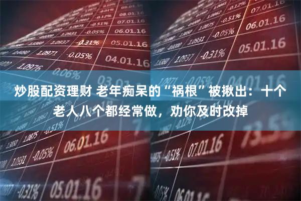 炒股配资理财 老年痴呆的“祸根”被揪出：十个老人八个都经常做，劝你及时改掉