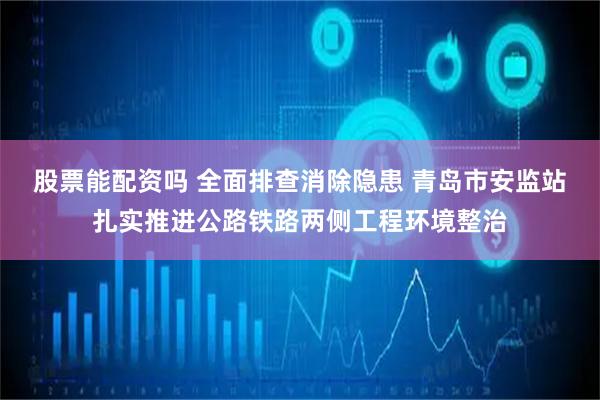 股票能配资吗 全面排查消除隐患 青岛市安监站扎实推进公路铁路两侧工程环境整治