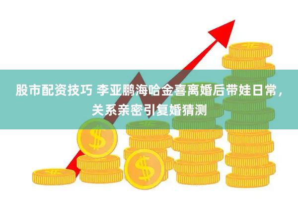 股市配资技巧 李亚鹏海哈金喜离婚后带娃日常，关系亲密引复婚猜测