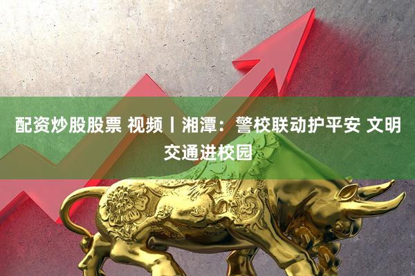 配资炒股股票 视频丨湘潭：警校联动护平安 文明交通进校园