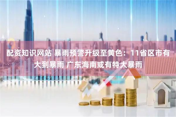 配资知识网站 暴雨预警升级至黄色：11省区市有大到暴雨 广东海南或有特大暴雨