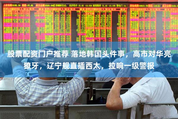 股票配资门户推荐 落地韩国头件事，高市对华亮獠牙，辽宁舰直插西太，拉响一级警报