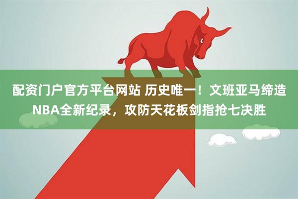配资门户官方平台网站 历史唯一！文班亚马缔造NBA全新纪录，攻防天花板剑指抢七决胜