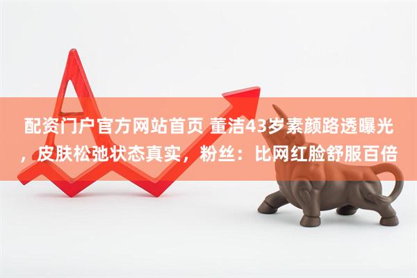 配资门户官方网站首页 董洁43岁素颜路透曝光，皮肤松弛状态真实，粉丝：比网红脸舒服百倍