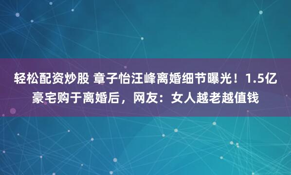 轻松配资炒股 章子怡汪峰离婚细节曝光！1.5亿豪宅购于离婚后，网友：女人越老越值钱