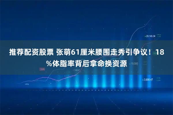 推荐配资股票 张萌61厘米腰围走秀引争议！18%体脂率背后拿命换资源
