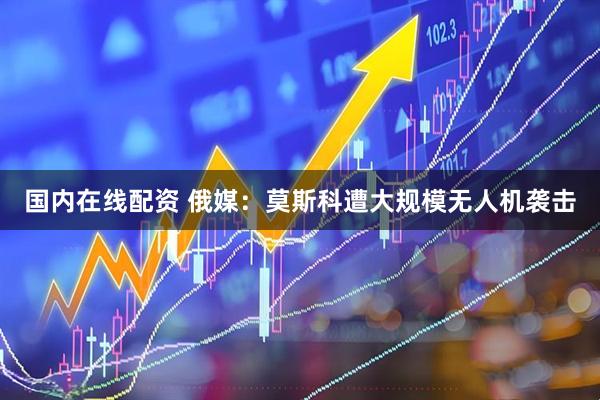 国内在线配资 俄媒：莫斯科遭大规模无人机袭击