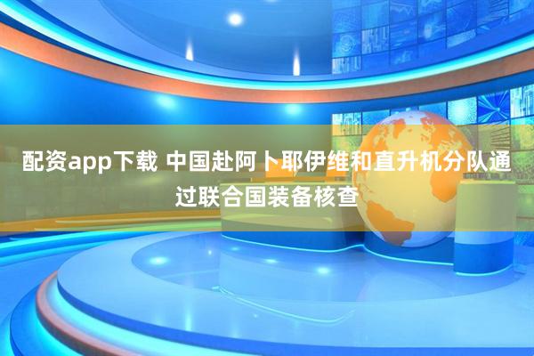 配资app下载 中国赴阿卜耶伊维和直升机分队通过联合国装备核查